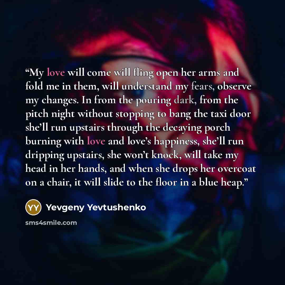 “My love will come will fling open her arms and fold me in them, will understand my fears, observe my changes. In from the pouring dark, from the pitch night without stopping to bang the taxi door she’ll run upstairs through the decaying porch burning with love and love’s happiness, she’ll run…” quote by Yevgeny Yevtushenko