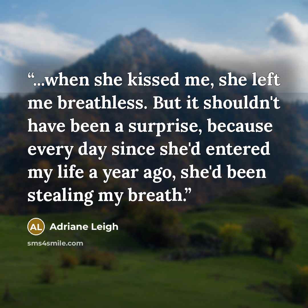 “...when she kissed me, she left me breathless. But it shouldn't have been a surprise, because every day since she'd entered my life a year ago, she'd been stealing my breath.” quote by Adriane Leigh
