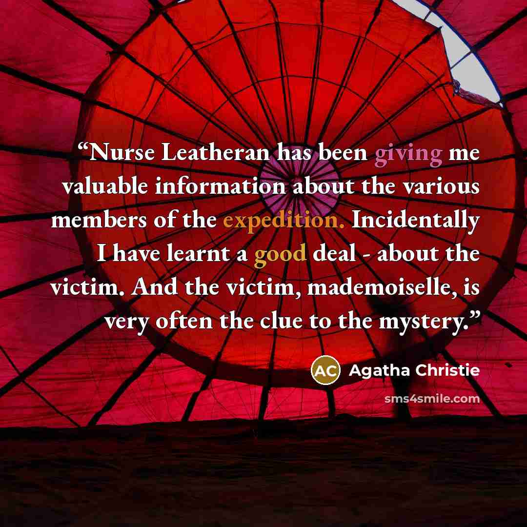 “Nurse Leatheran has been giving me valuable information about the various members of the expedition. Incidentally I have learnt a good deal - about the victim. And the victim, mademoiselle, is very often the clue to the mystery.” quote by Agatha Christie