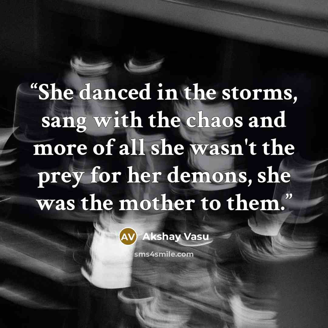 “She danced in the storms, sang with the chaos and more of all she wasn't the prey for her demons, she was the mother to them.” quote by Akshay Vasu