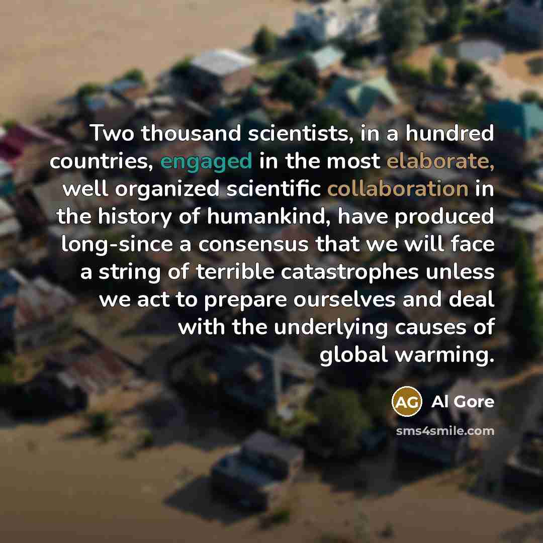“Two thousand scientists, in a hundred countries, engaged in the most elaborate, well organized scientific collaboration in the history of humankind, have produced long-since a consensus that we will face a string of terrible catastrophes unless we act to prepare ourselves and deal with the…” quote by Al Gore