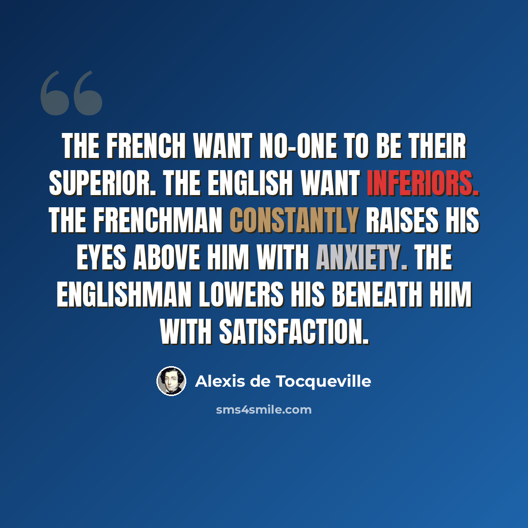 “The French want no-one to be their superior. The English want inferiors. The Frenchman constantly raises his eyes above him with anxiety. The Englishman lowers his beneath him with satisfaction.” quote by Alexis de Tocqueville