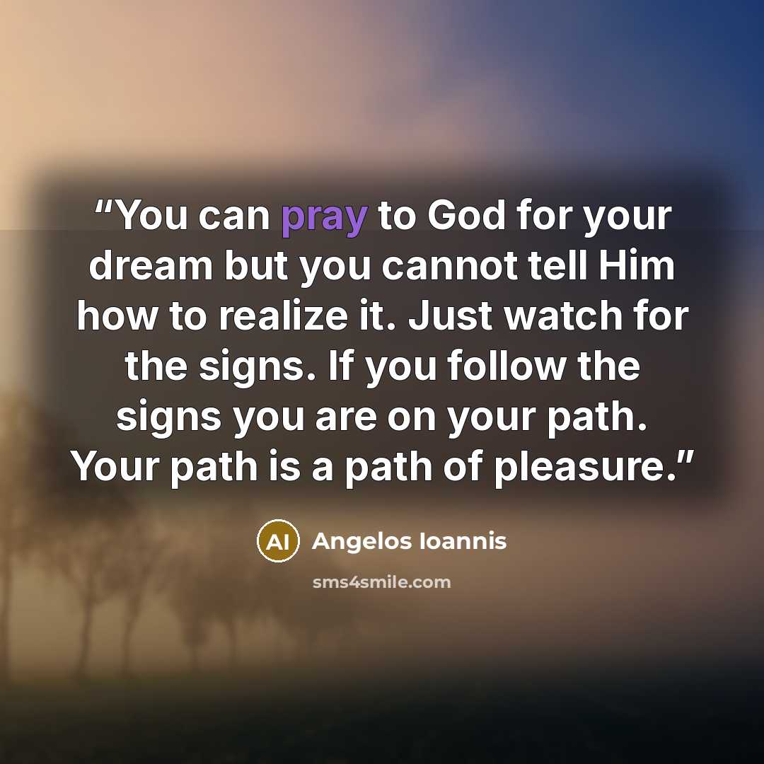 “You can pray to God for your dream but you cannot tell Him how to realize it. Just watch for the signs. If you follow the signs you are on your path. Your path is a path of pleasure.” quote by Angelos Ioannis