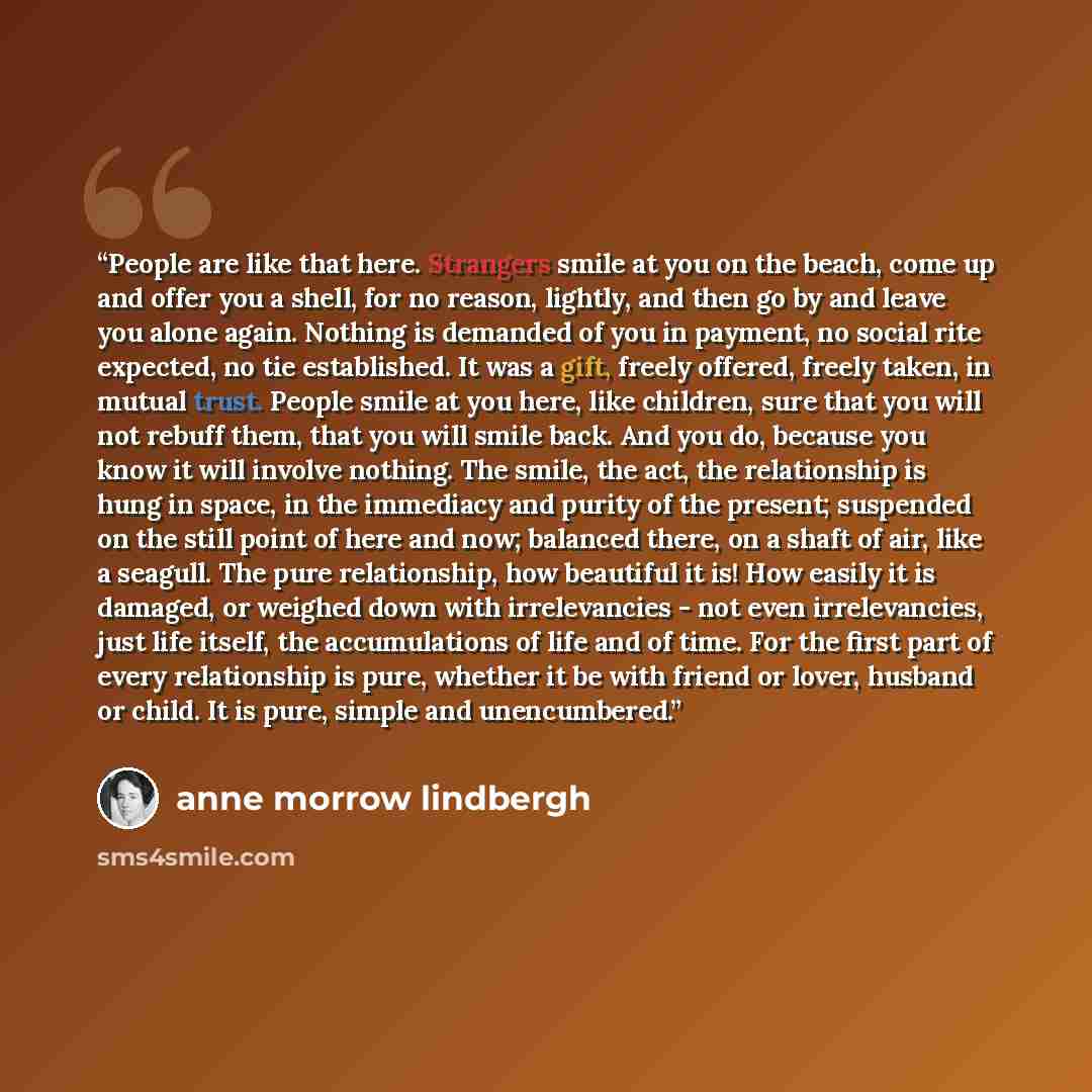 “People are like that here. Strangers smile at you on the beach, come up and offer you a shell, for no reason, lightly, and then go by and leave you alone again. Nothing is demanded of you in payment, no social rite expected, no tie established. It was a gift, freely offered, freely taken, in…” quote by Anne Morrow Lindbergh