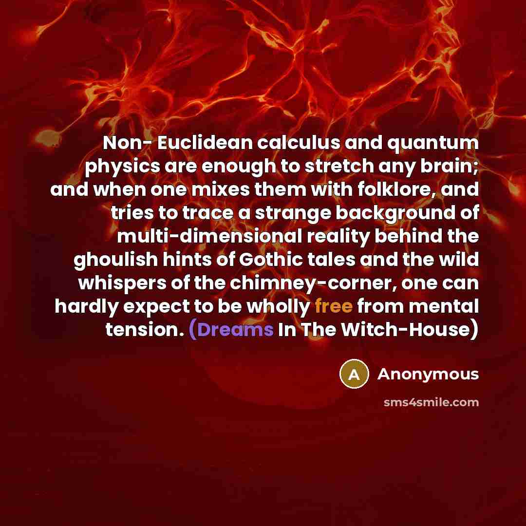 “Non- Euclidean calculus and quantum physics are enough to stretch any brain; and when one mixes them with folklore, and tries to trace a strange background of multi-dimensional reality behind the ghoulish hints of Gothic tales and the wild whispers of the chimney-corner, one can hardly expect to…” quote by Anonymous
