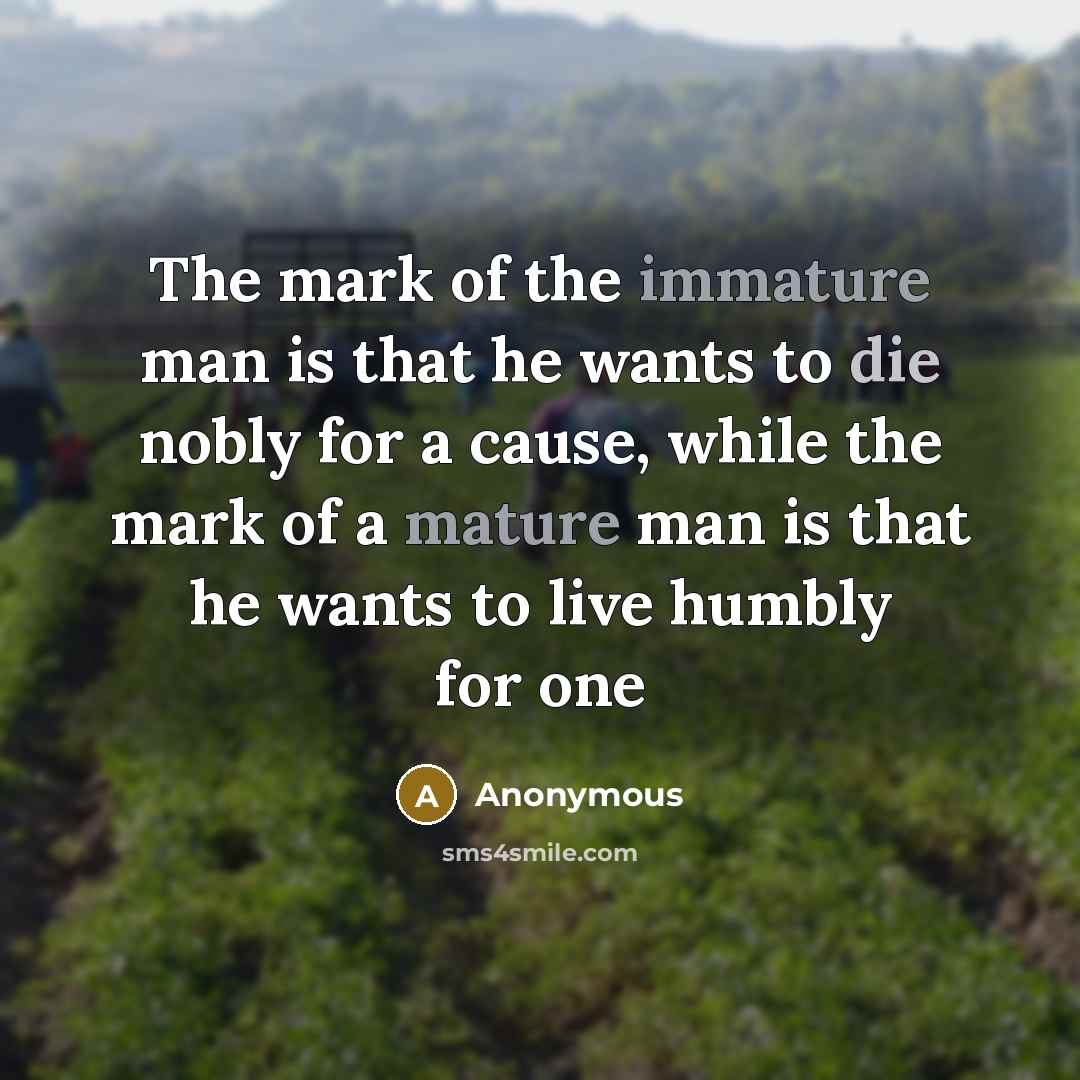“The mark of the immature man is that he wants to die nobly for a cause, while the mark of a mature man is that he wants to live humbly for one” quote by Anonymous