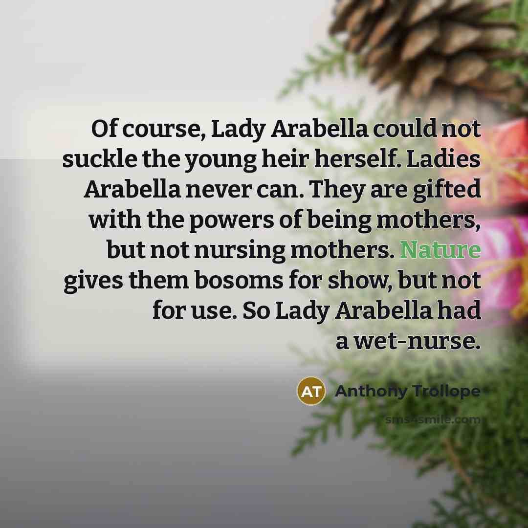 “Of course, Lady Arabella could not suckle the young heir herself. Ladies Arabella never can. They are gifted with the powers of being mothers, but not nursing mothers. Nature gives them bosoms for show, but not for use. So Lady Arabella had a wet-nurse.” quote by Anthony Trollope
