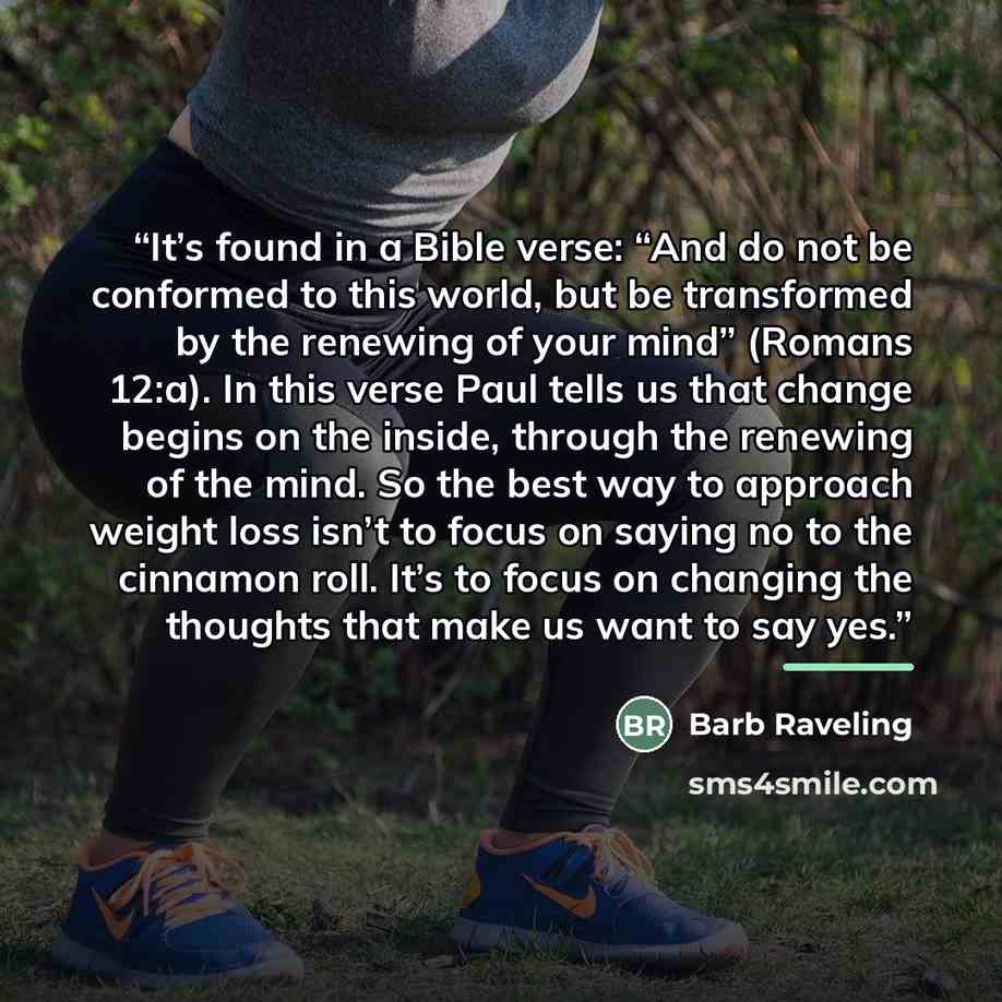 “It’s found in a Bible verse: “And do not be conformed to this world, but be transformed by the renewing of your mind” (Romans 12:a). In this verse Paul tells us that change begins on the inside, through the renewing of the mind. So the best way to approach weight loss isn’t to focus on saying no…” quote by Barb Raveling