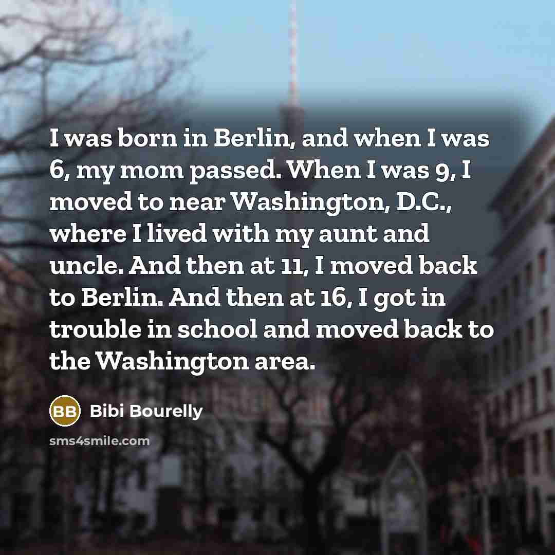 “I was born in Berlin, and when I was 6, my mom passed. When I was 9, I moved to near Washington, D.C., where I lived with my aunt and uncle. And then at 11, I moved back to Berlin. And then at 16, I got in trouble in school and moved back to the Washington area.” quote by Bibi Bourelly