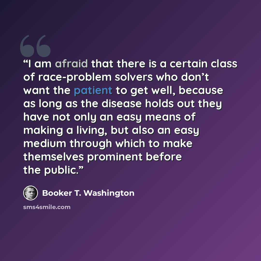 “I am afraid that there is a certain class of race-problem solvers who don’t want the patient to get well, because as long as the disease holds out they have not only an easy means of making a living, but also an easy medium through which to make themselves prominent before the public.” quote by Booker T. Washington