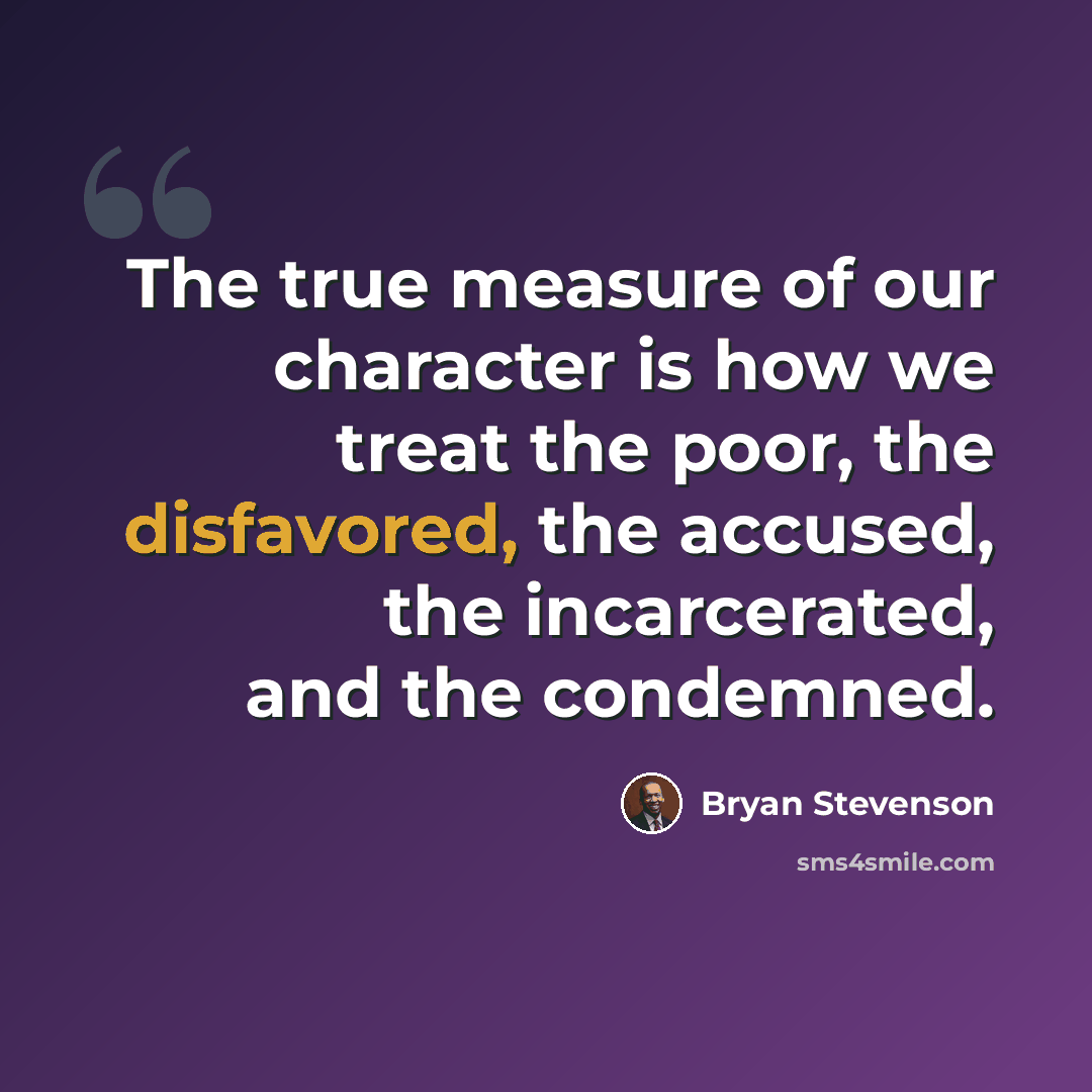 “The true measure of our character is how we treat the poor, the disfavored, the accused, the incarcerated, and the condemned.” quote by Bryan Stevenson
