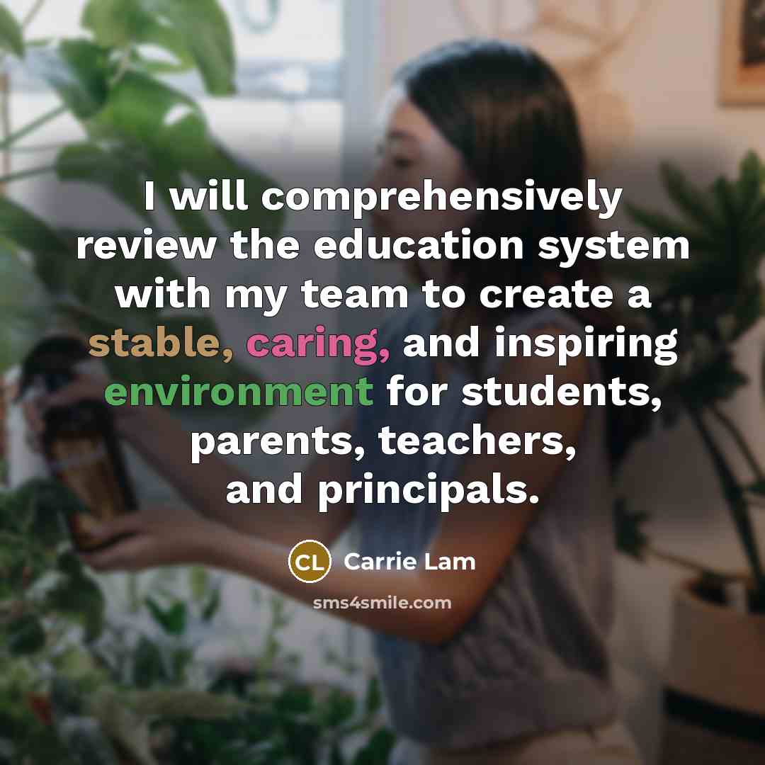 “I will comprehensively review the education system with my team to create a stable, caring, and inspiring environment for students, parents, teachers, and principals.” quote by Carrie Lam
