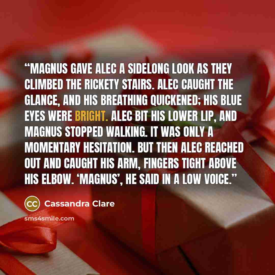 “Magnus gave Alec a sidelong look as they climbed the rickety stairs. Alec caught the glance, and his breathing quickened; his blue eyes were bright. Alec bit his lower lip, and Magnus stopped walking. It was only a momentary hesitation. But then Alec reached out and caught his arm, fingers tight…” quote by Cassandra Clare