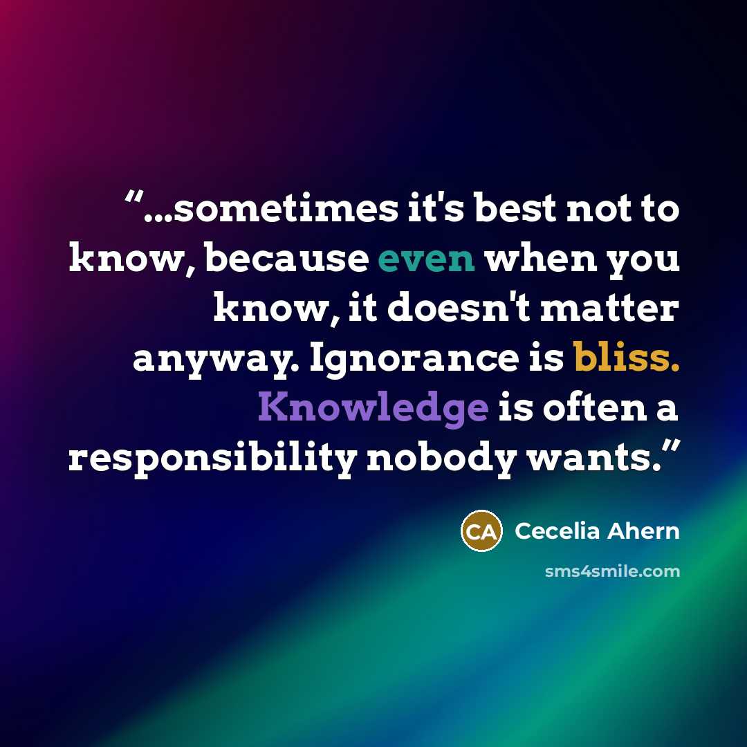 “...sometimes it's best not to know, because even when you know, it doesn't matter anyway. Ignorance is bliss. Knowledge is often a responsibility nobody wants.” quote by Cecelia Ahern