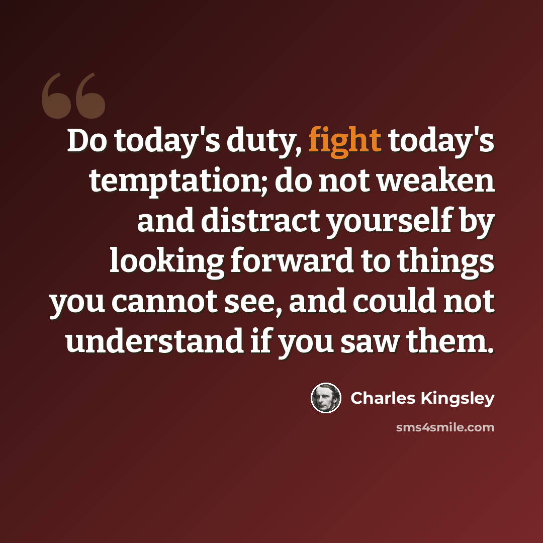 “Do today's duty, fight today's temptation; do not weaken and distract yourself by looking forward to things you cannot see, and could not understand if you saw them.” quote by Charles Kingsley