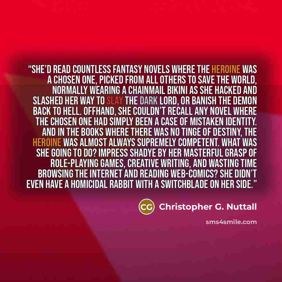 “She’d read countless fantasy novels where the heroine was a chosen one, picked from all others to save the world, normally wearing a chainmail bikini as she hacked and slashed her way to slay the dark lord, or banish the demon back to hell. Offhand, she couldn’t recall any novel where the chosen…” quote by Christopher G. Nuttall