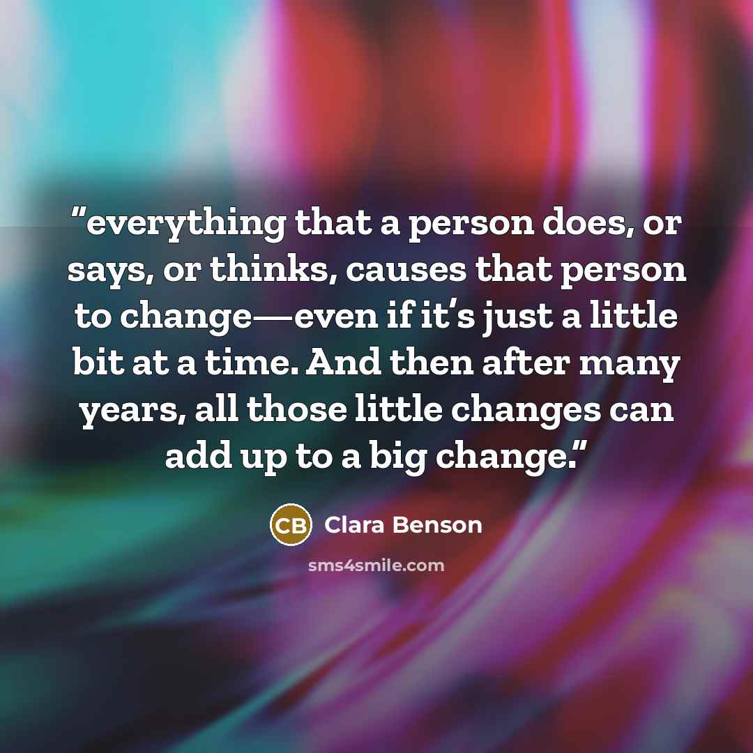 “everything that a person does, or says, or thinks, causes that person to change—even if it’s just a little bit at a time. And then after many years, all those little changes can add up to a big change.” quote by Clara Benson