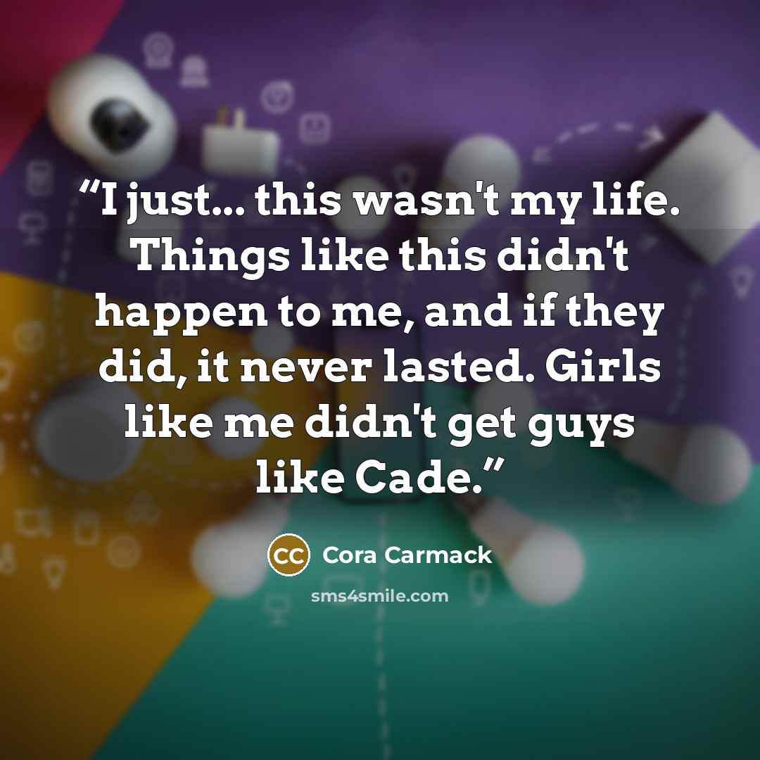 “I just... this wasn't my life. Things like this didn't happen to me, and if they did, it never lasted. Girls like me didn't get guys like Cade.” quote by Cora Carmack