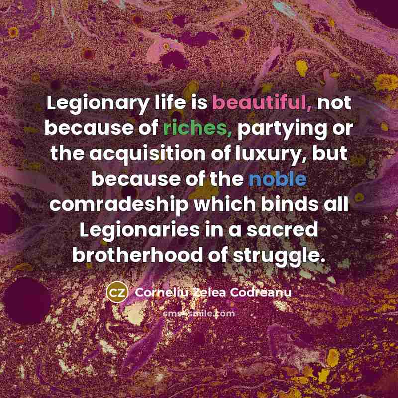“Legionary life is beautiful, not because of riches, partying or the acquisition of luxury, but because of the noble comradeship which binds all Legionaries in a sacred brotherhood of struggle.” quote by Corneliu Zelea Codreanu