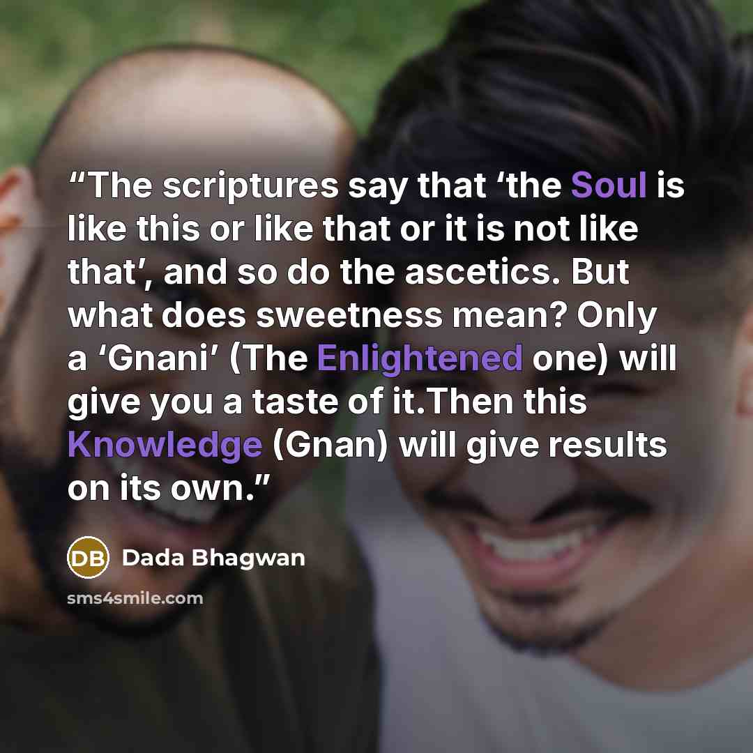 “The scriptures say that ‘the Soul is like this or like that or it is not like that’, and so do the ascetics. But what does sweetness mean? Only a ‘Gnani’ (The Enlightened one) will give you a taste of it.Then this Knowledge (Gnan) will give results on its own.” quote by Dada Bhagwan