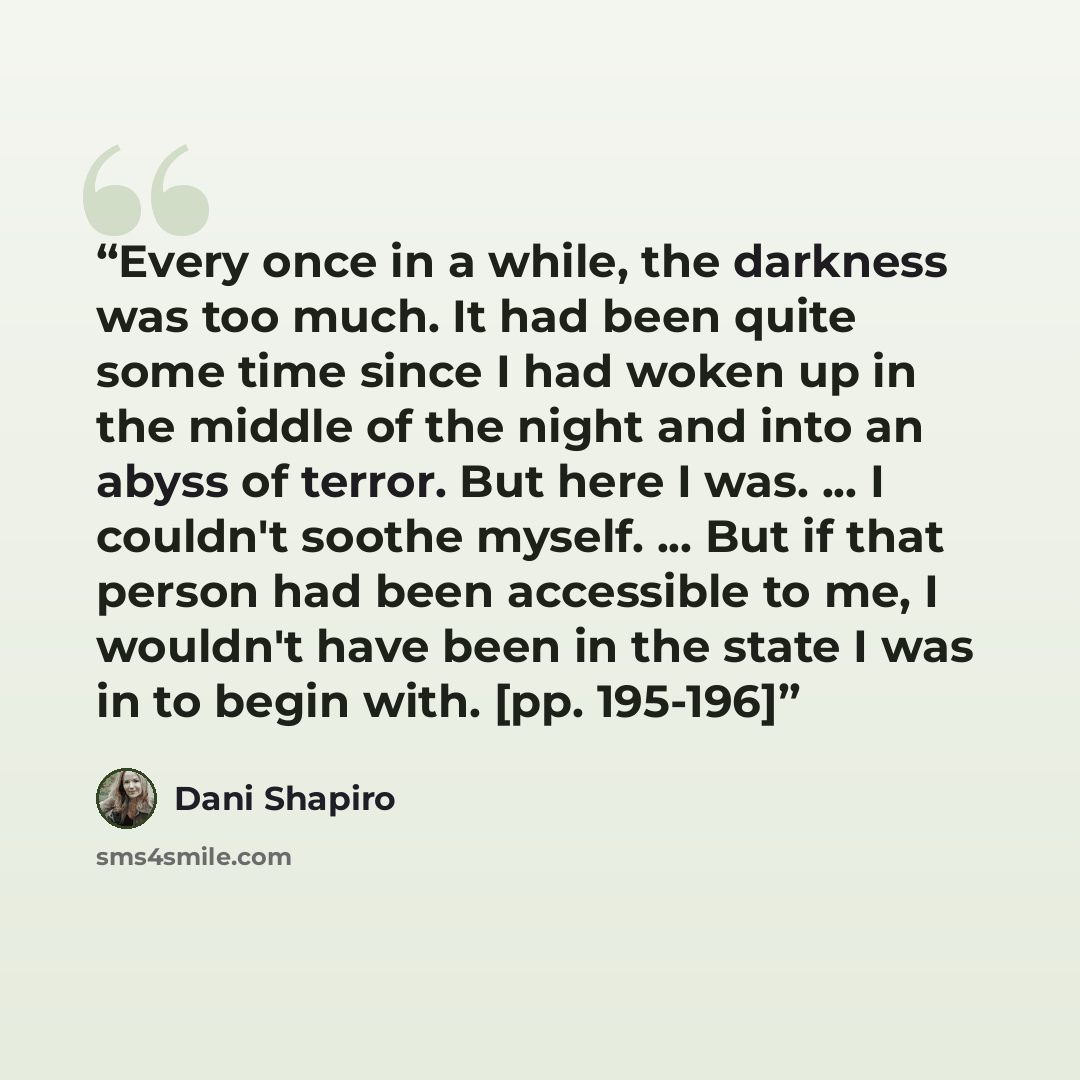 “Every once in a while, the darkness was too much. It had been quite some time since I had woken up in the middle of the night and into an abyss of terror. But here I was. ... I couldn't soothe myself. ... But if that person had been accessible to me, I wouldn't have been in the state I was in to…” quote by Dani Shapiro