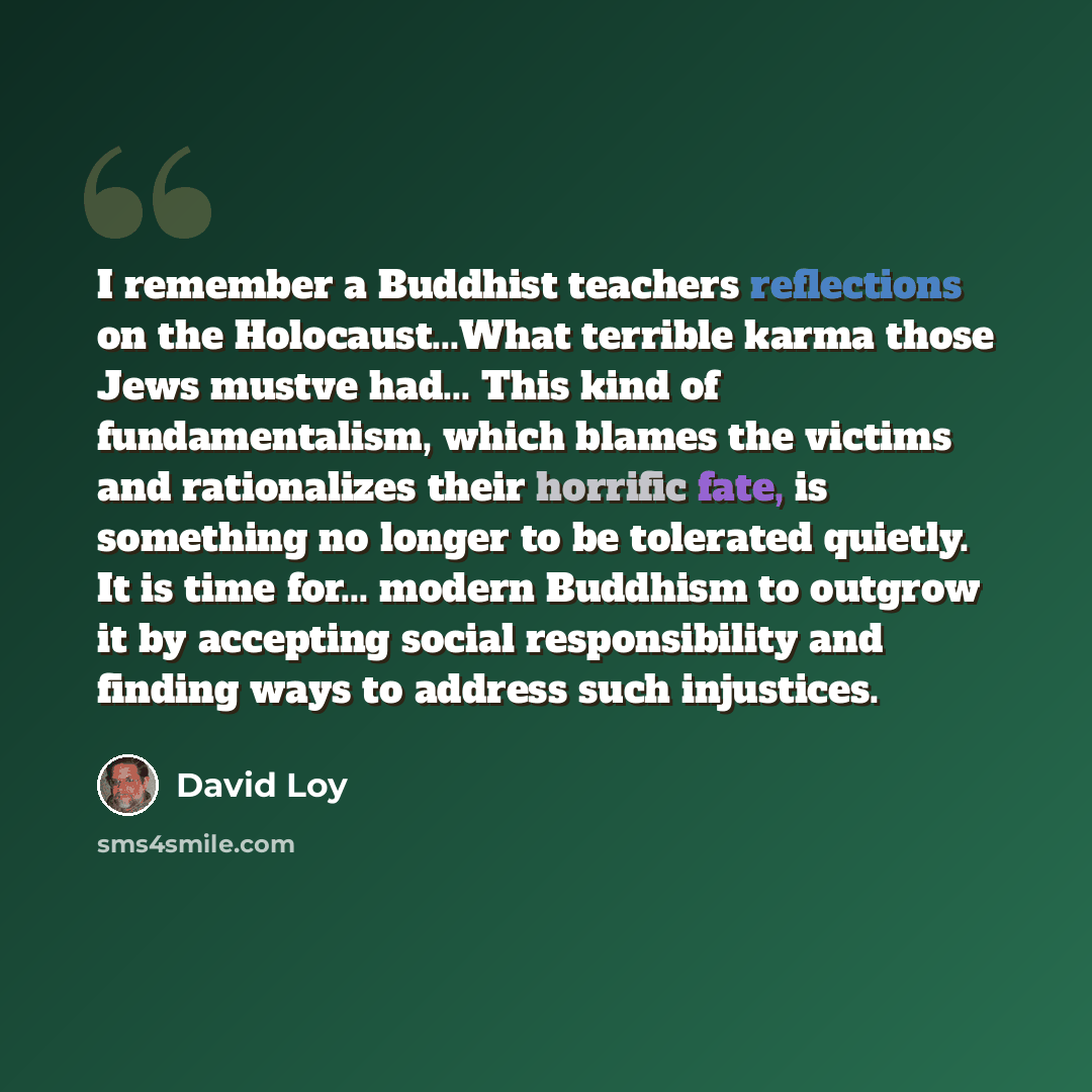 “I remember a Buddhist teachers reflections on the Holocaust...What terrible karma those Jews mustve had... This kind of fundamentalism, which blames the victims and rationalizes their horrific fate, is something no longer to be tolerated quietly. It is time for... modern Buddhism to outgrow it by…” quote by David Loy