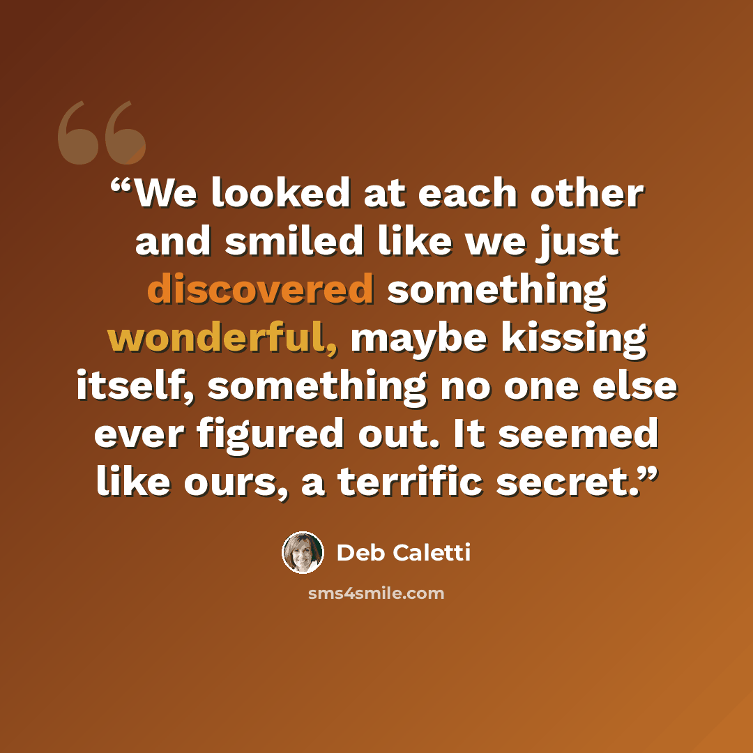 “We looked at each other and smiled like we just discovered something wonderful, maybe kissing itself, something no one else ever figured out. It seemed like ours, a terrific secret.” quote by Deb Caletti
