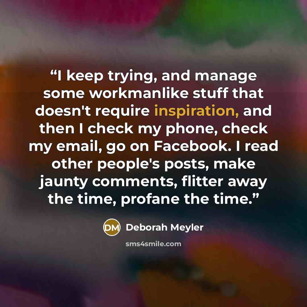 “I keep trying, and manage some workmanlike stuff that doesn't require inspiration, and then I check my phone, check my email, go on Facebook. I read other people's posts, make jaunty comments, flitter away the time, profane the time.” quote by Deborah Meyler