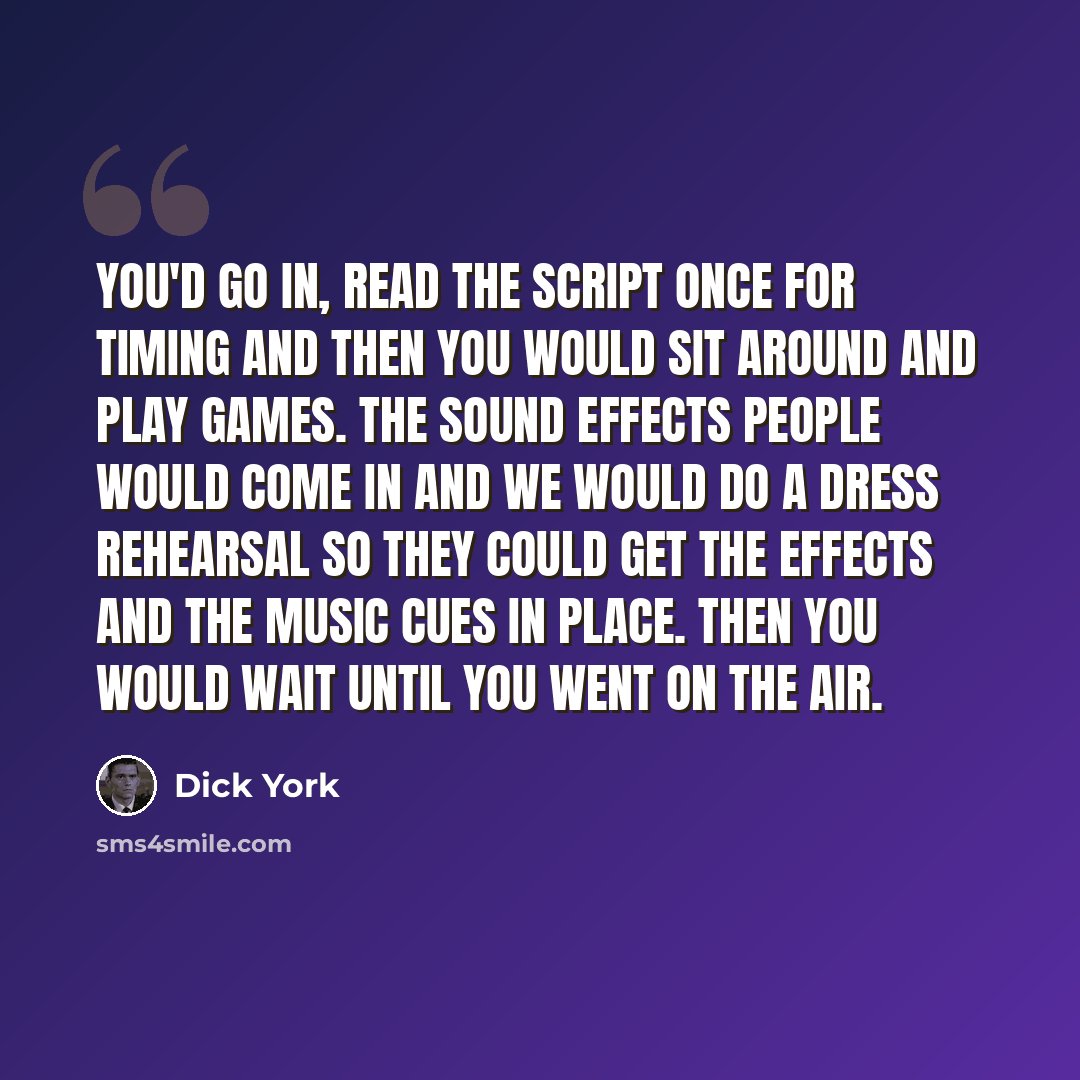 “You'd go in, read the script once for timing and then you would sit around and play games. The sound effects people would come in and we would do a dress rehearsal so they could get the effects and the music cues in place. Then you would wait until you went on the air.” quote by Dick York