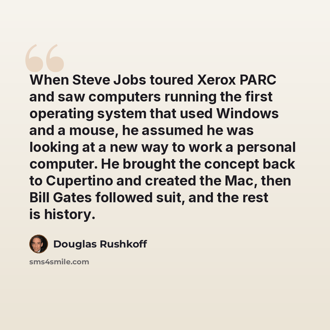 “When Steve Jobs toured Xerox PARC and saw computers running the first operating system that used Windows and a mouse, he assumed he was looking at a new way to work a personal computer. He brought the concept back to Cupertino and created the Mac, then Bill Gates followed suit, and the rest is…” quote by Douglas Rushkoff