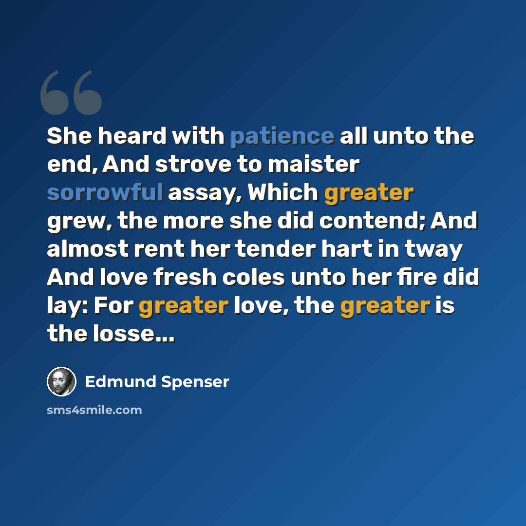 “She heard with patience all unto the end, And strove to maister sorrowful assay, Which greater grew, the more she did contend; And almost rent her tender hart in tway And love fresh coles unto her fire did lay: For greater love, the greater is the losse...” quote by Edmund Spenser