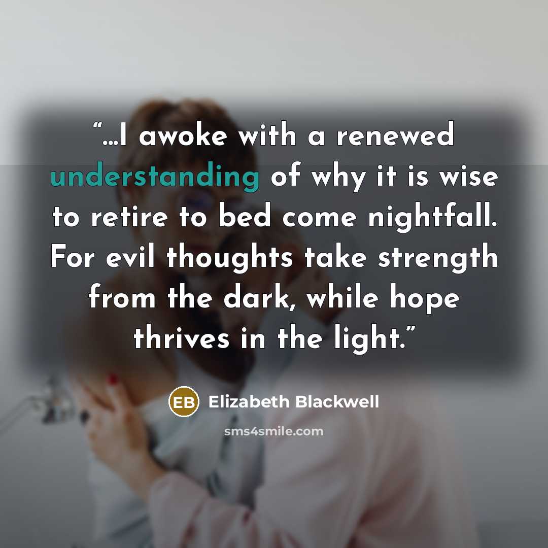 “...I awoke with a renewed understanding of why it is wise to retire to bed come nightfall. For evil thoughts take strength from the dark, while hope thrives in the light.” quote by Elizabeth Blackwell