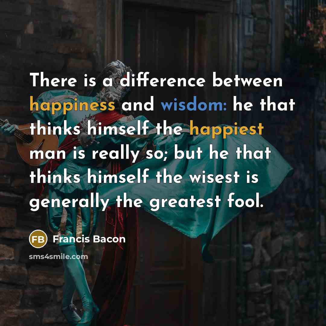 “There is a difference between happiness and wisdom: he that thinks himself the happiest man is really so; but he that thinks himself the wisest is generally the greatest fool.” quote by Francis Bacon