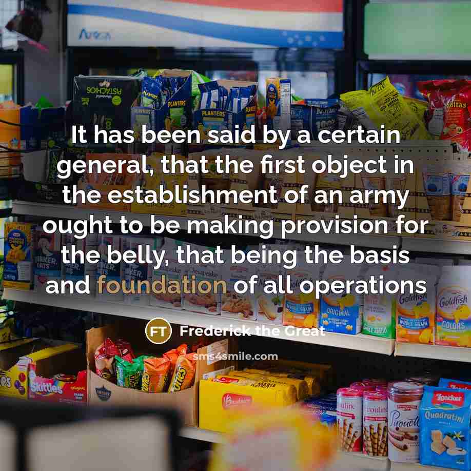 “It has been said by a certain general, that the first object in the establishment of an army ought to be making provision for the belly, that being the basis and foundation of all operations” quote by Frederick The Great