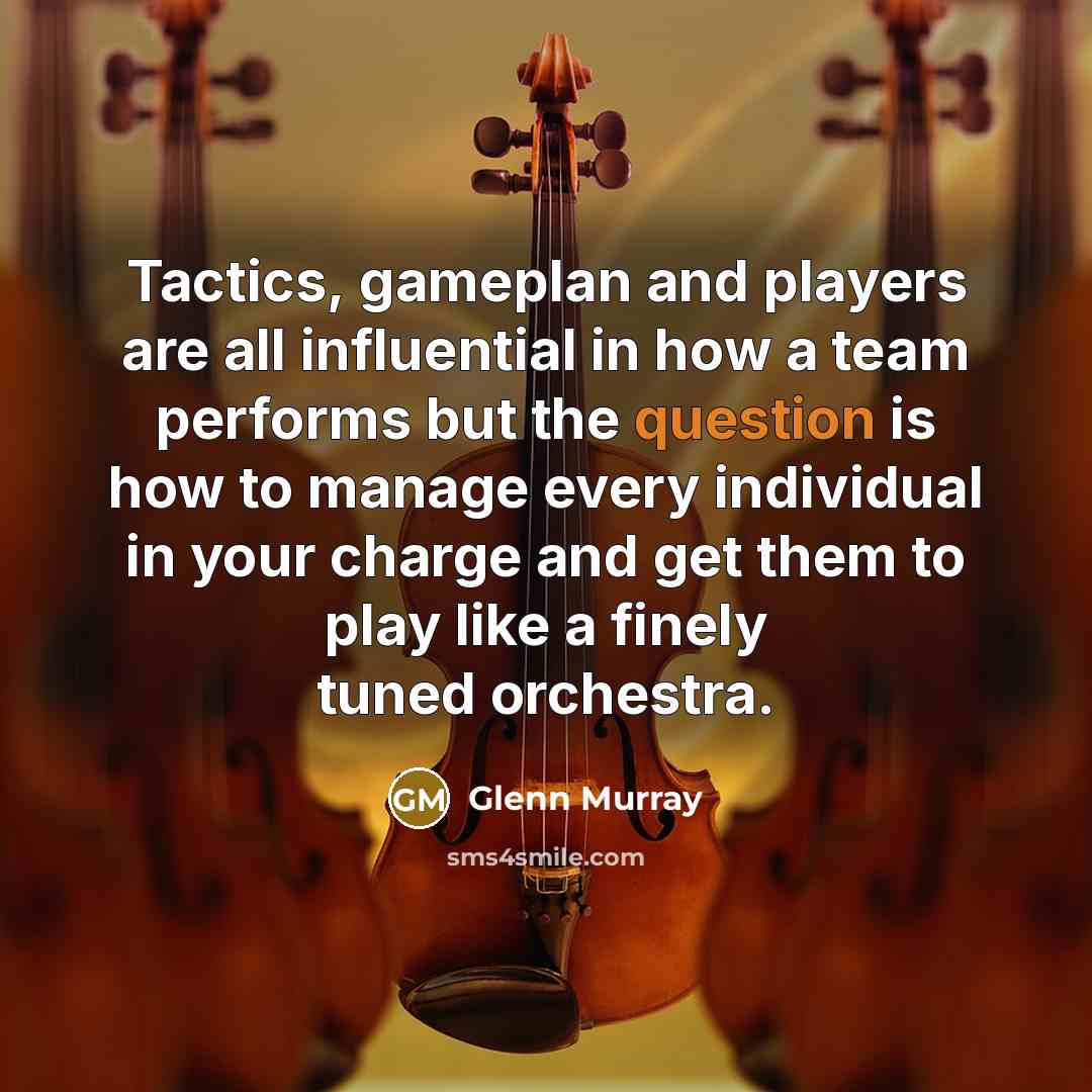 “Tactics, gameplan and players are all influential in how a team performs but the question is how to manage every individual in your charge and get them to play like a finely tuned orchestra.” quote by Glenn Murray