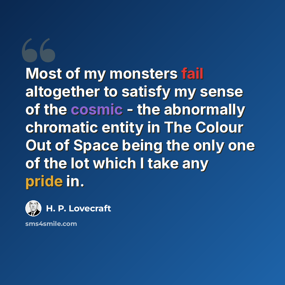 “Most of my monsters fail altogether to satisfy my sense of the cosmic - the abnormally chromatic entity in The Colour Out of Space being the only one of the lot which I take any pride in.” quote by H. P. Lovecraft
