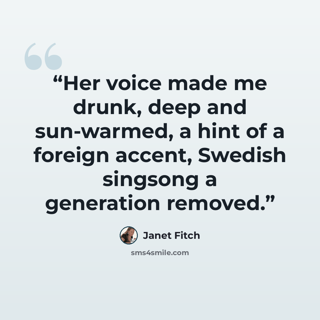 “Her voice made me drunk, deep and sun-warmed, a hint of a foreign accent, Swedish singsong a generation removed.” quote by Janet Fitch