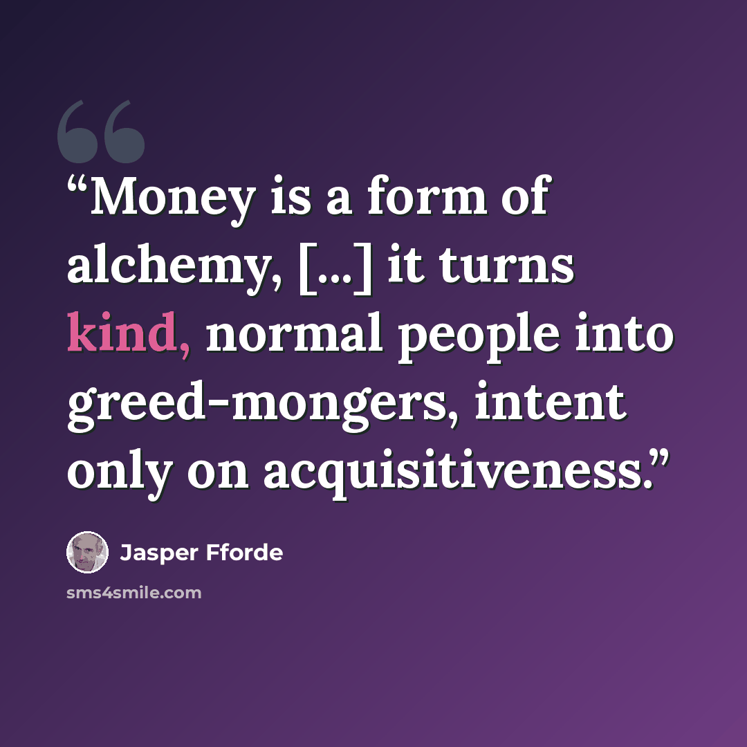 “Money is a form of alchemy, [...] it turns kind, normal people into greed-mongers, intent only on acquisitiveness.” quote by Jasper Fforde