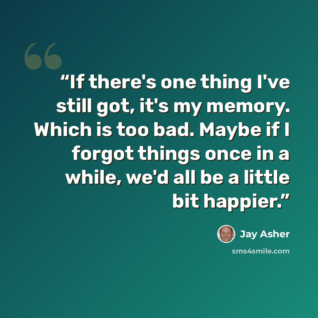 “If there's one thing I've still got, it's my memory. Which is too bad. Maybe if I forgot things once in a while, we'd all be a little bit happier.” quote by Jay Asher