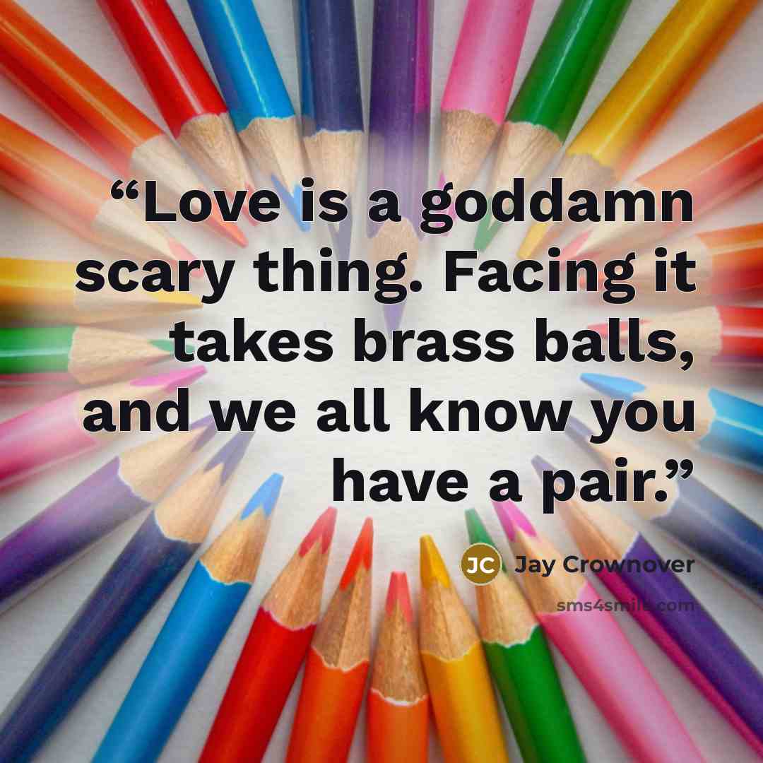 “Love is a goddamn scary thing. Facing it takes brass balls, and we all know you have a pair.” quote by Jay Crownover