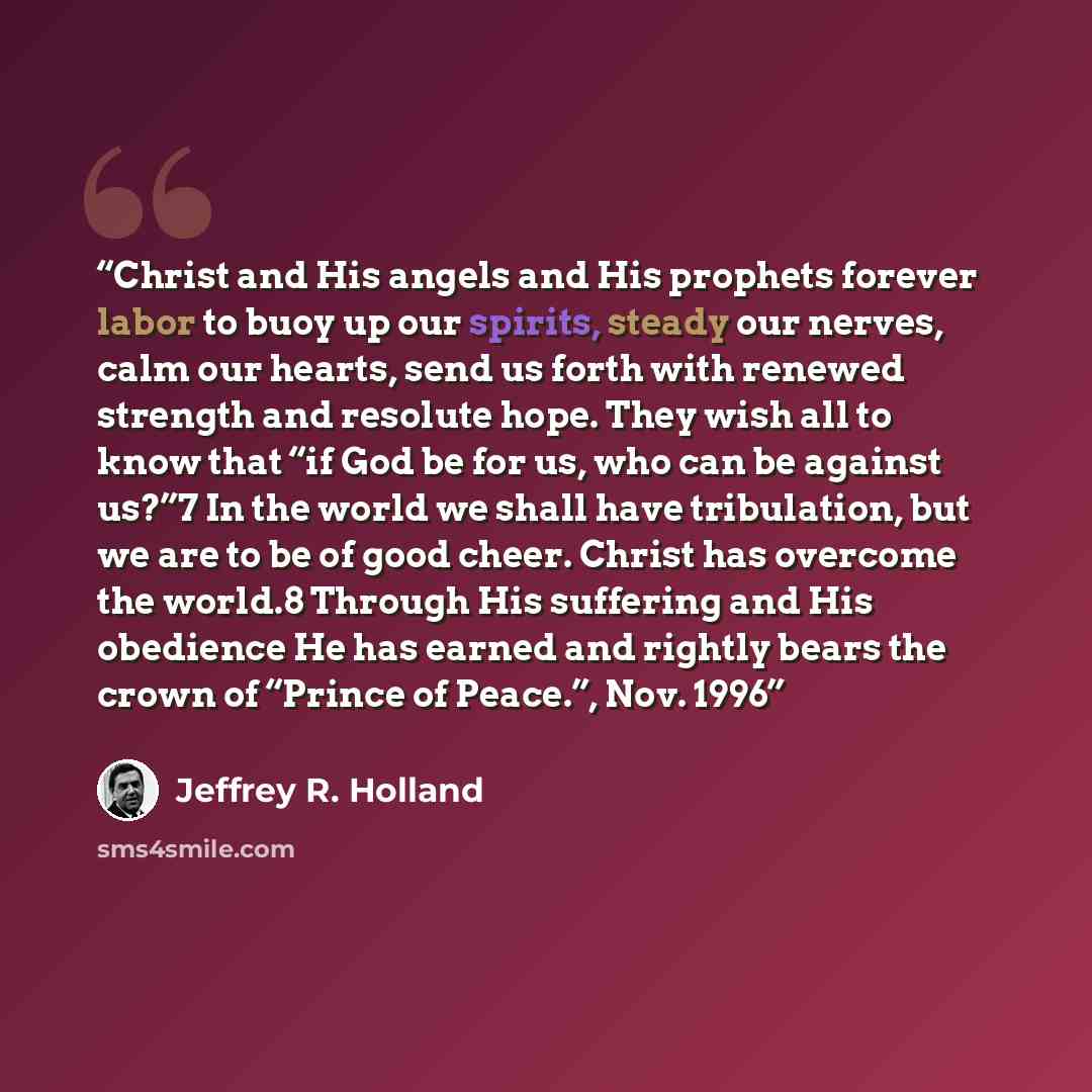 “Christ and His angels and His prophets forever labor to buoy up our spirits, steady our nerves, calm our hearts, send us forth with renewed strength and resolute hope. They wish all to know that “if God be for us, who can be against us?”7 In the world we shall have tribulation, but we are to be of…” quote by Jeffrey R. Holland
