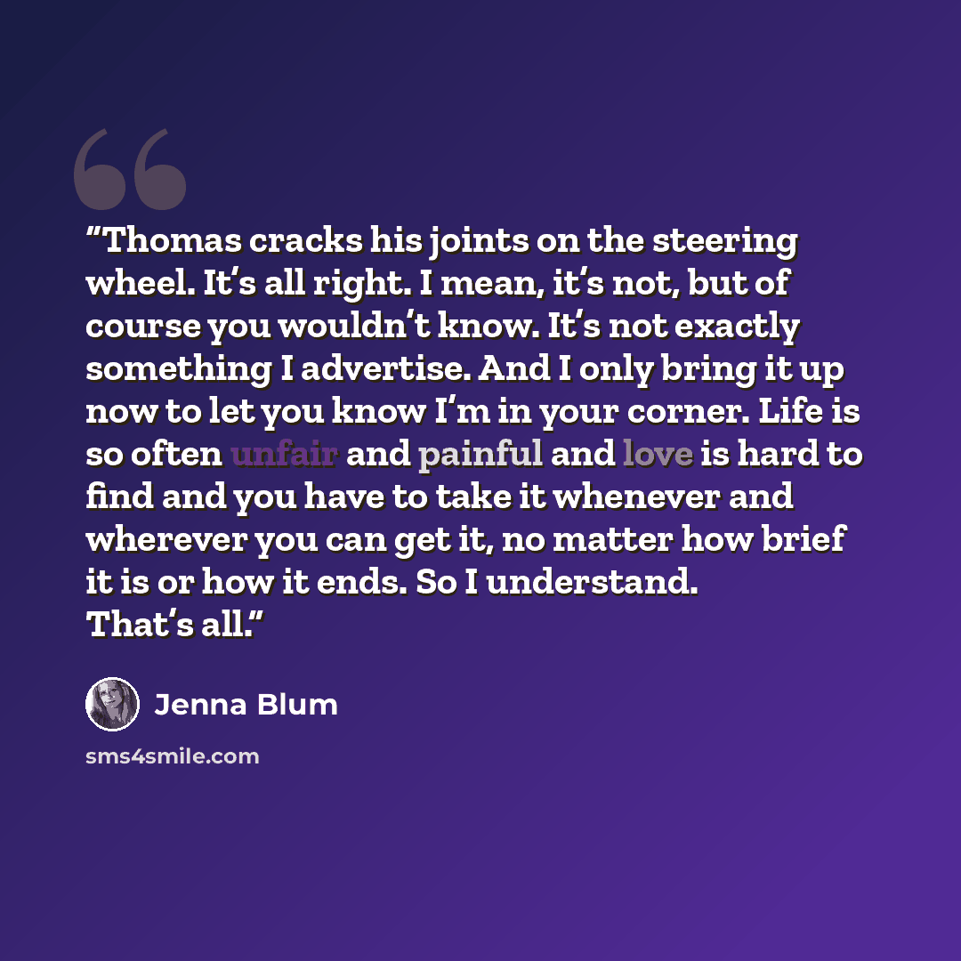 “Thomas cracks his joints on the steering wheel. It’s all right. I mean, it’s not, but of course you wouldn’t know. It’s not exactly something I advertise. And I only bring it up now to let you know I’m in your corner. Life is so often unfair and painful and love is hard to find and you have to…” quote by Jenna Blum