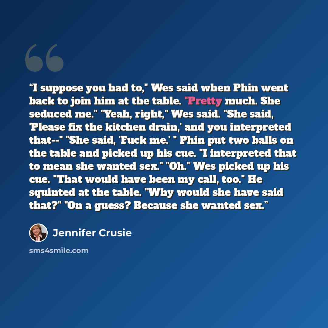 “I suppose you had to," Wes said when Phin went back to join him at the table. "Pretty much. She seduced me." "Yeah, right," Wes said. "She said, 'Please fix the kitchen drain,' and you interpreted that--" "She said, 'Fuck me.' " Phin put two balls on the table and picked up his cue. "I interpreted…” quote by Jennifer Crusie