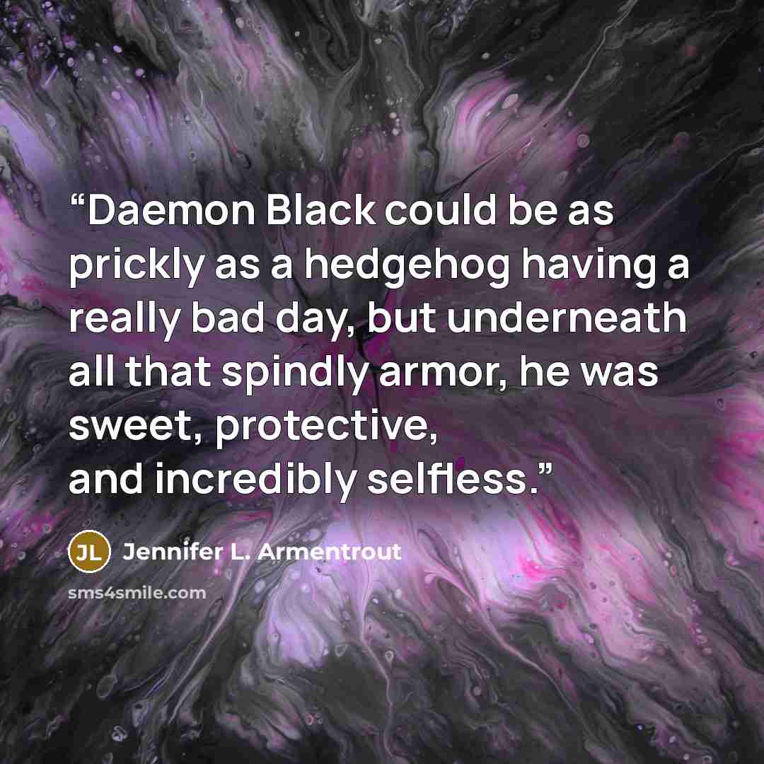 “Daemon Black could be as prickly as a hedgehog having a really bad day, but underneath all that spindly armor, he was sweet, protective, and incredibly selfless.” quote by Jennifer L. Armentrout