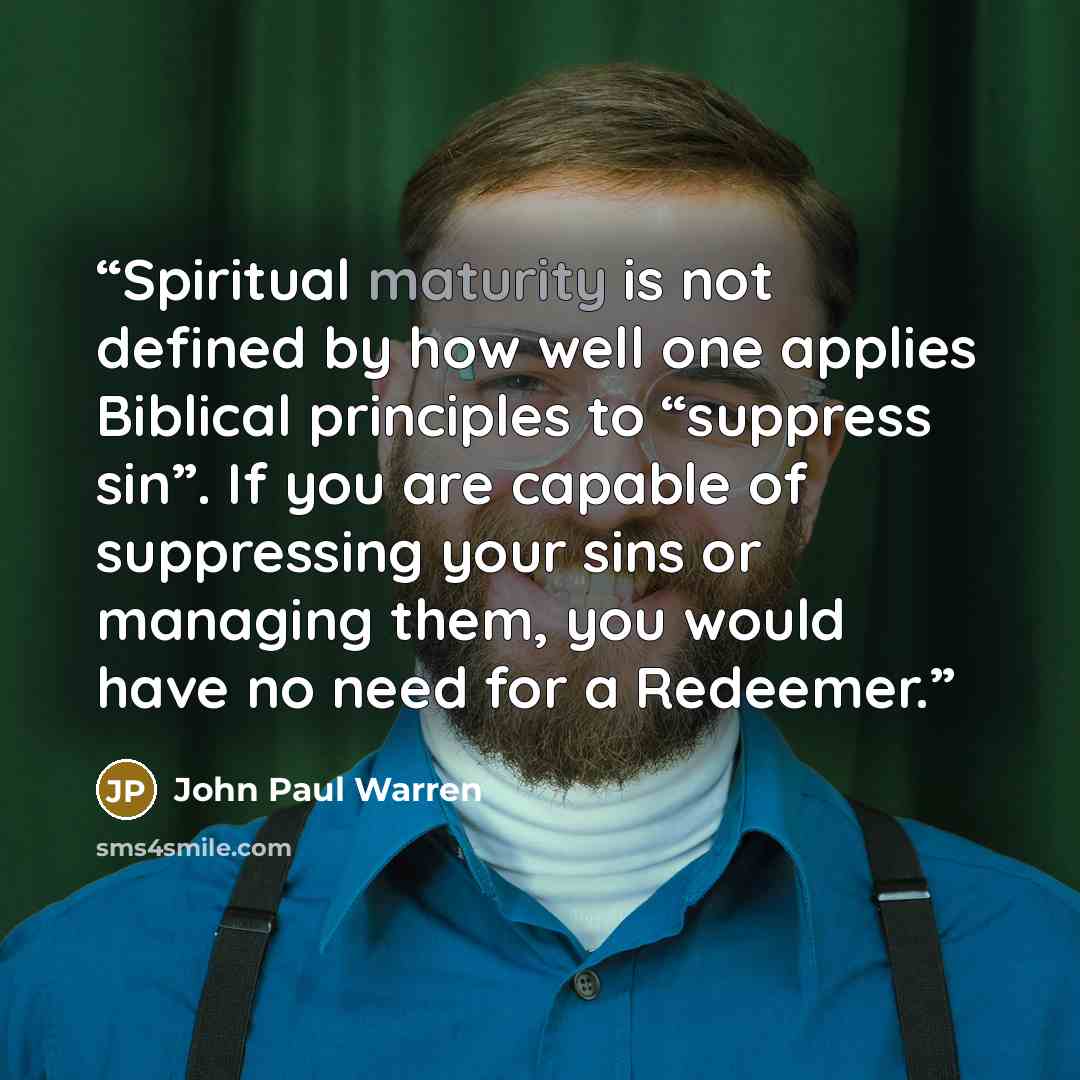“Spiritual maturity is not defined by how well one applies Biblical principles to “suppress sin”. If you are capable of suppressing your sins or managing them, you would have no need for a Redeemer.” quote by John Paul warren