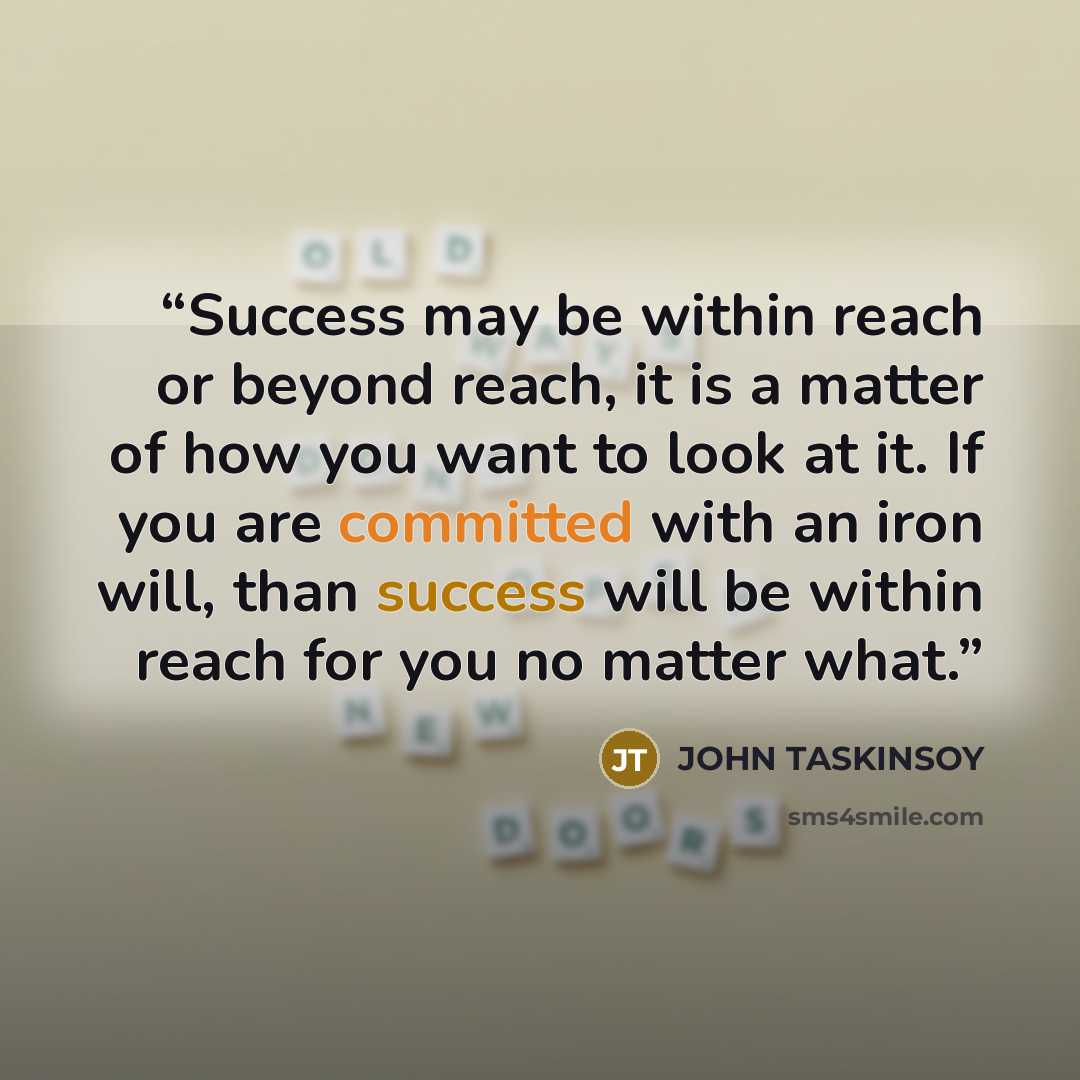“Success may be within reach or beyond reach, it is a matter of how you want to look at it. If you are committed with an iron will, than success will be within reach for you no matter what.” quote by JOHN TASKINSOY