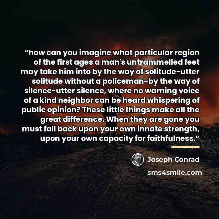 “how can you imagine what particular region of the first ages a man's untrammelled feet may take him into by the way of solitude-utter solitude without a policeman-by the way of silence-utter silence, where no warning voice of a kind neighbor can be heard whispering of public opinion? These little…” quote by Joseph Conrad