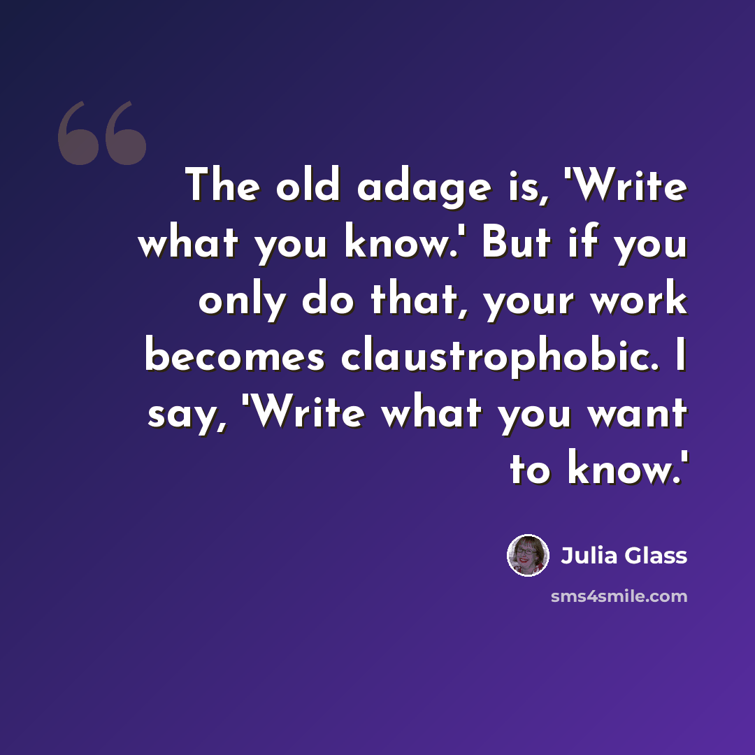 “The old adage is, 'Write what you know.' But if you only do that, your work becomes claustrophobic. I say, 'Write what you want to know.'” quote by Julia Glass