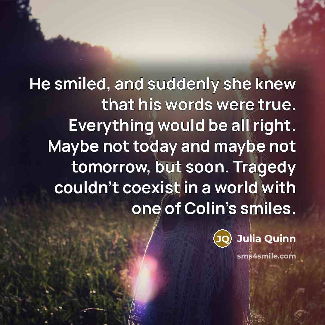 “He smiled, and suddenly she knew that his words were true. Everything would be all right. Maybe not today and maybe not tomorrow, but soon. Tragedy couldn't coexist in a world with one of Colin's smiles.” quote by Julia Quinn