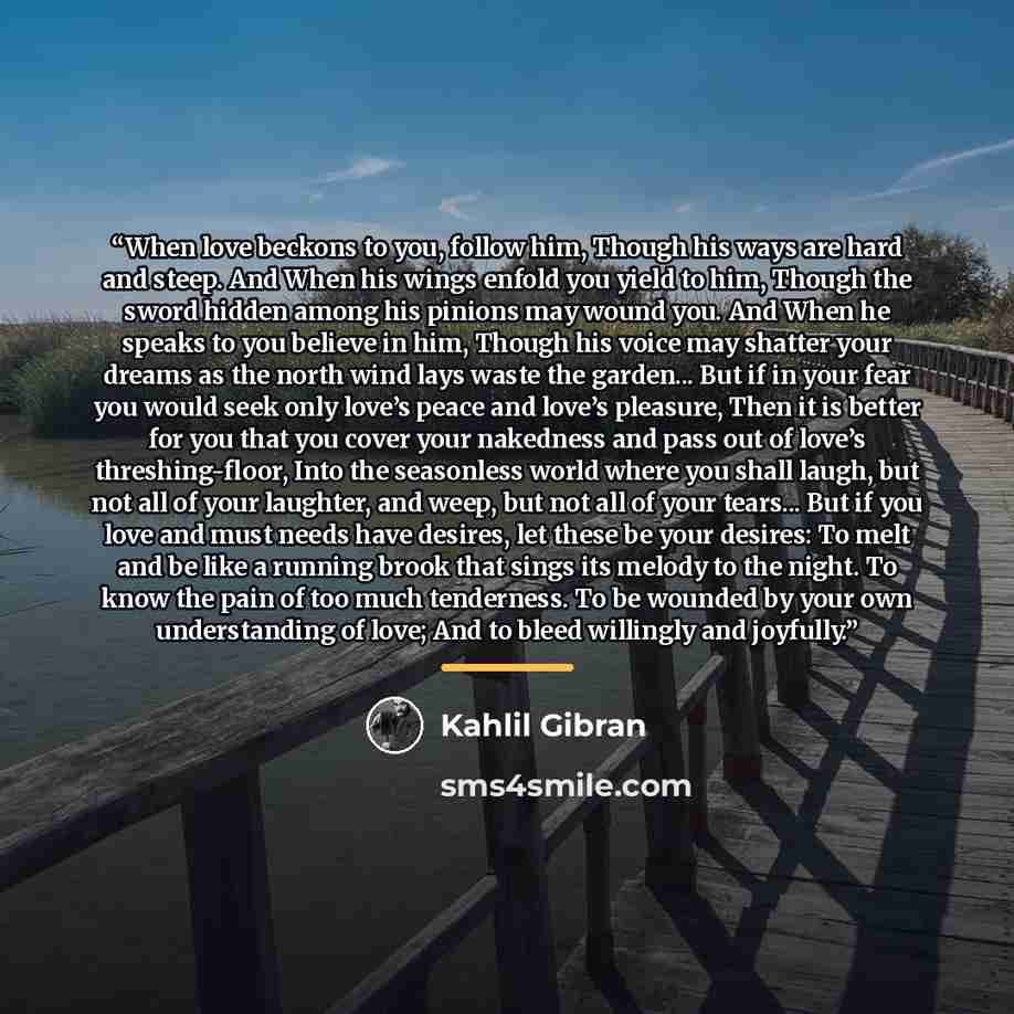 “When love beckons to you, follow him, Though his ways are hard and steep. And When his wings enfold you yield to him, Though the sword hidden among his pinions may wound you. And When he speaks to you believe in him, Though his voice may shatter your dreams as the north wind lays waste the…” quote by Kahlil Gibran